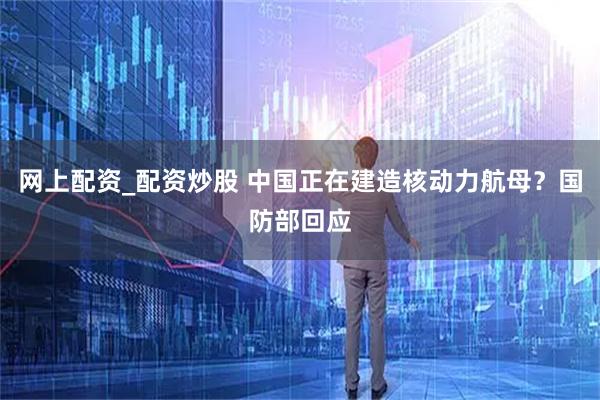 網上配資_配資炒股 中國正在建造核動力航母？國防部回應